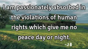I am passionately absorbed in the violations of human rights which give me no peace day or night.