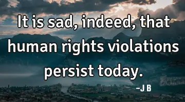 It is sad, indeed, that human rights violations persist today.