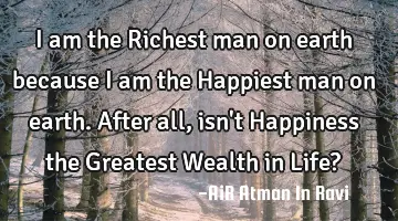 I am the Richest man on earth because I am the Happiest man on earth. After all, isn
