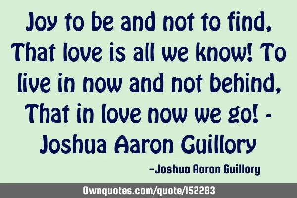 Joy to be and not to find, That love is all we know! To live in now and not behind, That in love