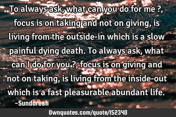 To always ask, what can you do for me ?, focus is on taking and not on giving, is living from the