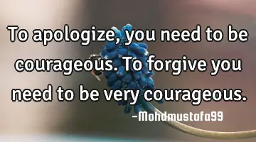 To apologize, you need to be courageous. To forgive you need to be very courageous.