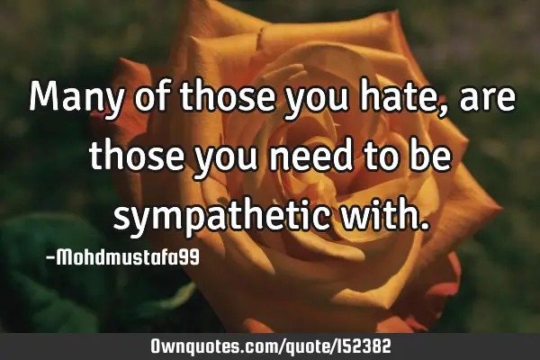 Many of those you hate, are those you need to be sympathetic