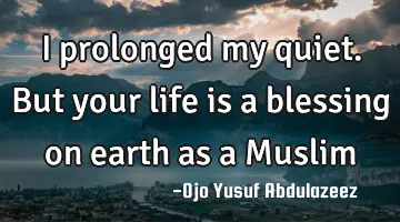 I prolonged my quiet. But your life is a blessing on earth as a Muslim