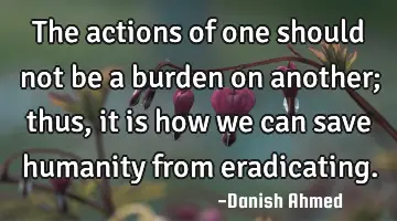 The actions of one should not be a burden on another; thus, it is how we can save humanity from