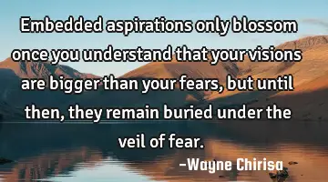 Embedded aspirations only blossom once you understand that your visions are bigger than your fears,
