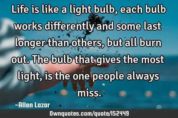 Life is like a light bulb, each bulb works differently and some last longer than others, but all