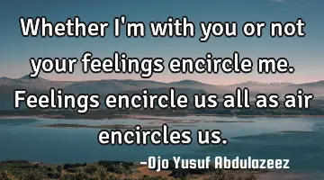 Whether I'm with you or not your feelings encircle me. Feelings encircle us all as air encircles us.
