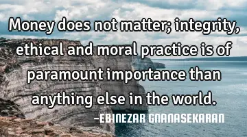 Money does not matter; integrity, ethical and moral practice is of paramount importance than