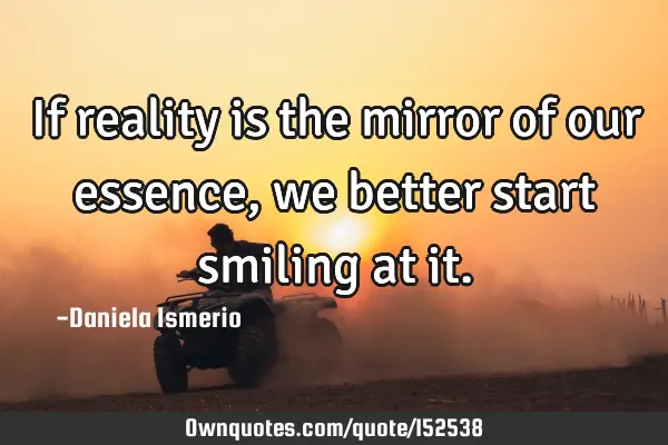 If reality is the mirror of our essence, we better start smiling at