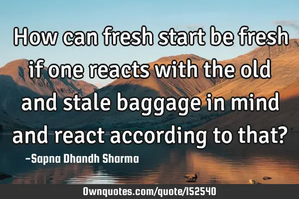 How can fresh start be fresh if one reacts with the old and stale baggage in mind and react