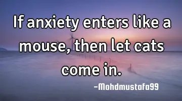 If anxiety enters like a mouse, then let cats come in.