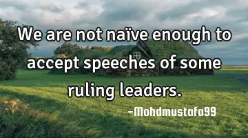 We are not naïve enough to accept speeches of some ruling leaders.