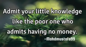 Admit your little knowledge like the poor one who admits having no money.