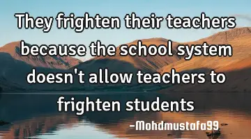 They frighten their teachers because the school system doesn't allow teachers to frighten students