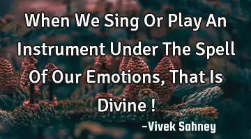 When We Sing Or Play An Instrument Under The Spell Of Our Emotions , That Is Divine !