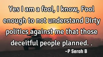 Yes I am a fool, I know, Fool enough to not understand Dirty politics against me that those