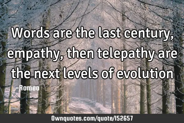 Words are the last century, empathy, then telepathy are the next levels of evolution