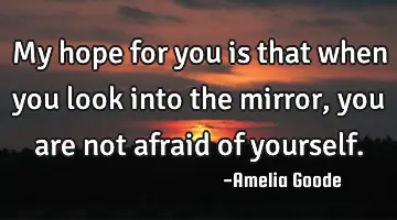 My hope for you is that when you look into the mirror, you are not afraid of