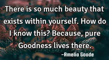 There is so much beauty that exists within yourself. How do I know this? Because, pure Goodness