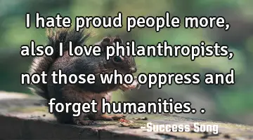 I hate proud people more, also I love philanthropists, not those who oppress and forget humanities..
