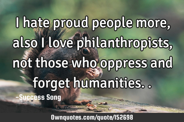I hate proud people more, also I love philanthropists, not those who oppress and forget