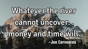 Whatever the river cannot uncover.. money and time