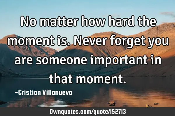 No matter how hard the moment is. Never forget you are someone important in that
