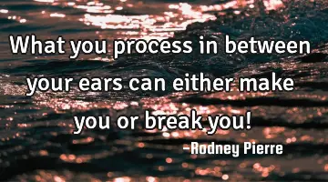 What you process in between your ears can either make you or break you!