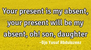 Your present is my absent, your present will be my absent, oh! son, daughter