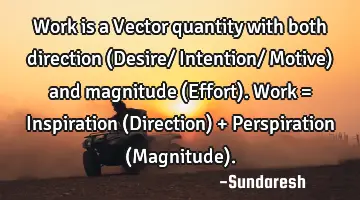 Work is a Vector quantity with both direction (Desire/ Intention/ Motive) and magnitude (Effort). W