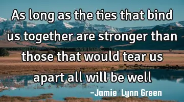 as long as the ties that bind us together are stronger than those that would tear us apart all will