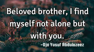 Beloved brother, I find myself not alone but with