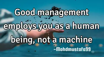 Good management employs you as a human being, not a machine
