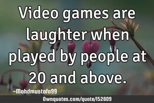 Video games are laughter when played by people at 20 and
