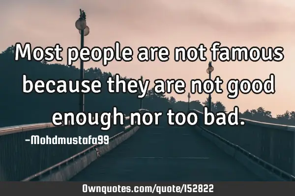 Most people are not famous because they are not good enough nor too