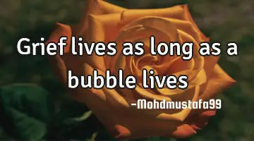 Grief lives as long as a bubble lives