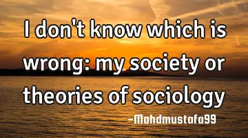 I don't know which is wrong: my society or theories of sociology