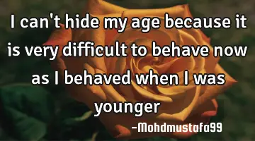 I can't hide my age because it is very difficult to behave now as I behaved when I was younger