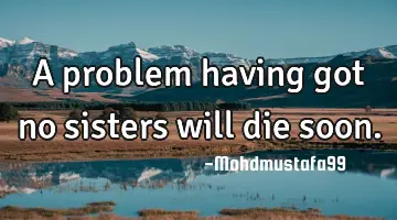 A problem having got no sisters will die soon.