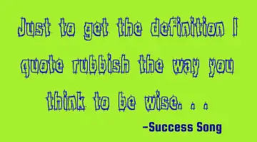 Just to get the definition I quote rubbish the way you think to be wise..