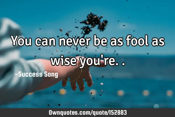 You can never be as fool as wise you