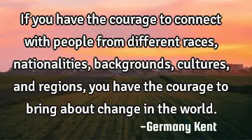 If you have the courage to connect with people from different races, nationalities, backgrounds,