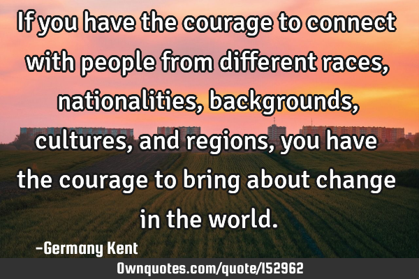 If you have the courage to connect with people from different races, nationalities, backgrounds,