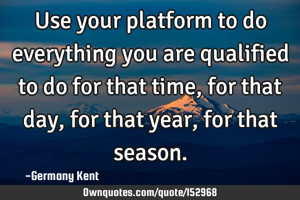 Use your platform to do everything you are qualified to do for that time, for that day, for that