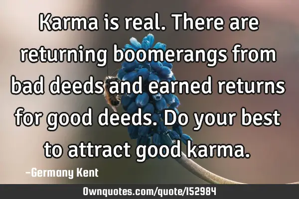 Karma is real. There are returning boomerangs from bad deeds and earned returns for good deeds. Do