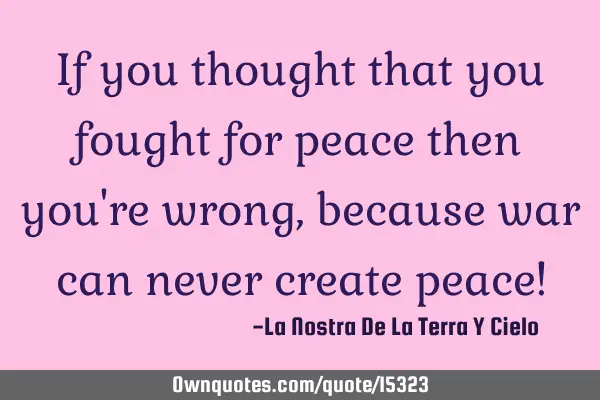 If you thought that you fought for peace then you