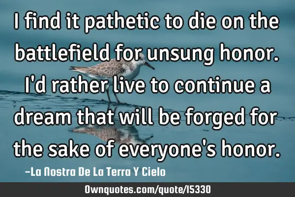 I find it pathetic to die on the battlefield for unsung honor. I