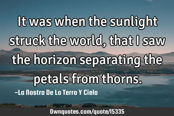 It was when the sunlight struck the world, that I saw the horizon separating the petals from