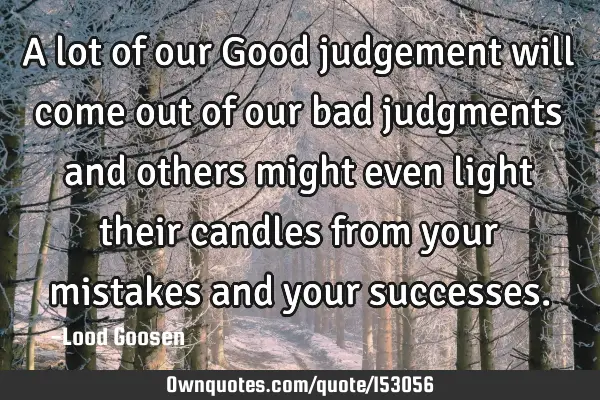 A lot of our Good judgement will come out of our bad judgments and others might even light their